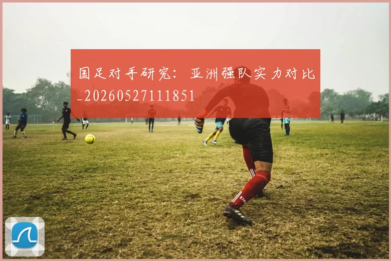 国足对手研究：亚洲强队实力对比_20260527111851
