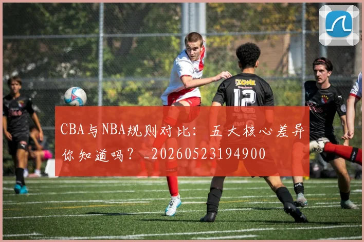 CBA与NBA规则对比：五大核心差异你知道吗？_20260523194900