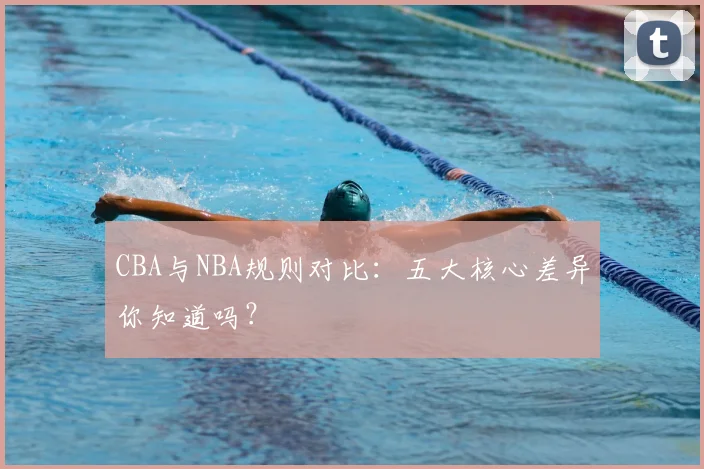 CBA与NBA规则对比:五大核心差异你知道吗?