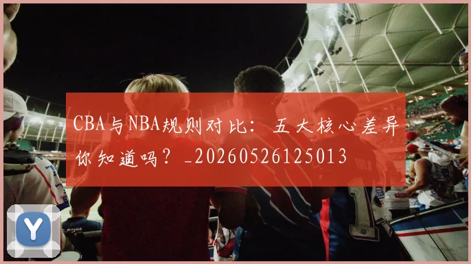 CBA与NBA规则对比：五大核心差异你知道吗？_20260526125013