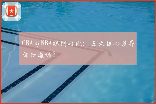 CBA与NBA规则对比：五大核心差异你知道吗？