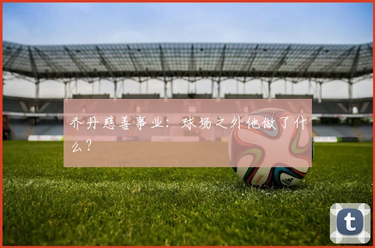 乔丹慈善事业：球场之外他做了什么？